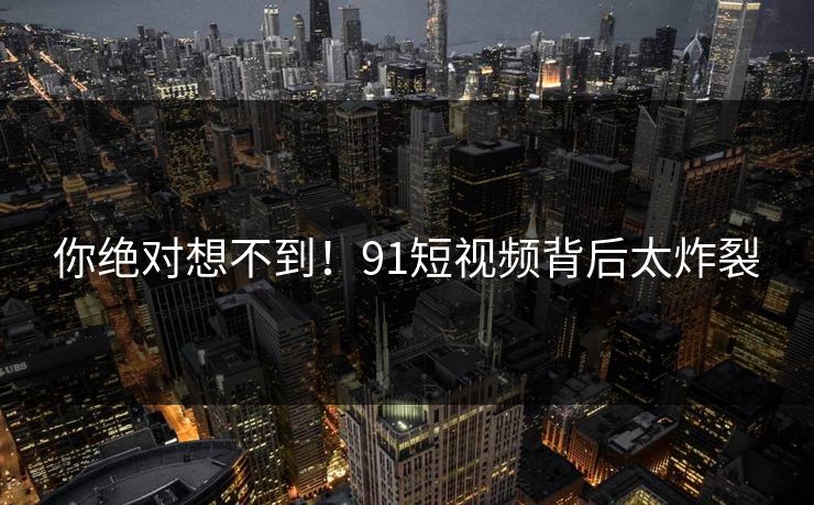 你绝对想不到！91短视频背后太炸裂