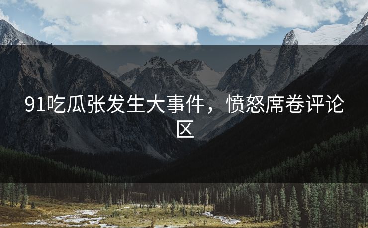 91吃瓜张发生大事件，愤怒席卷评论区