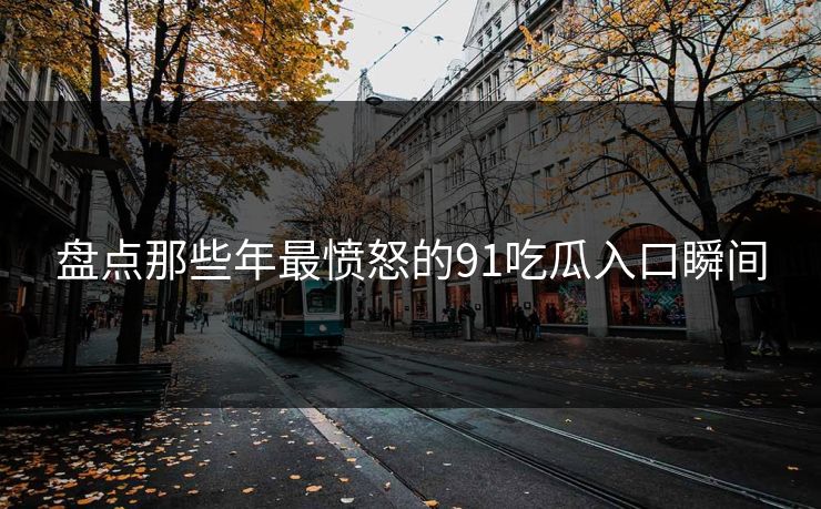 盘点那些年最愤怒的91吃瓜入口瞬间