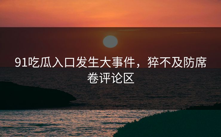 91吃瓜入口发生大事件，猝不及防席卷评论区