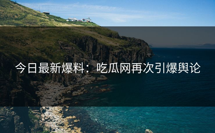 今日最新爆料：吃瓜网再次引爆舆论