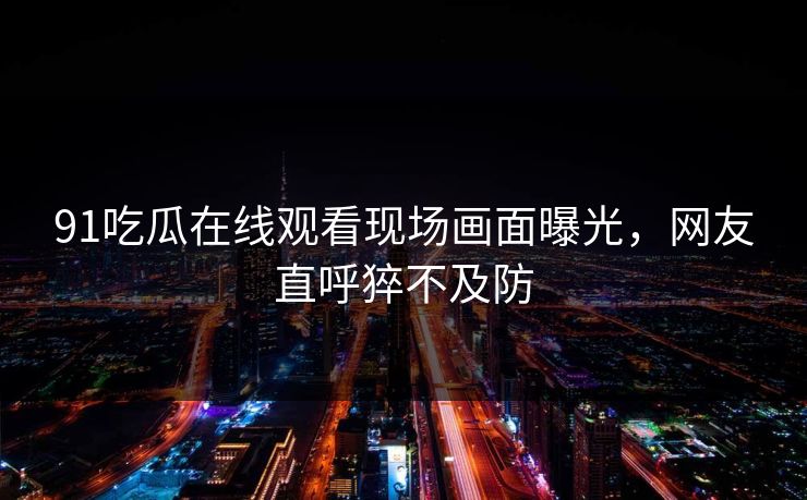 91吃瓜在线观看现场画面曝光，网友直呼猝不及防