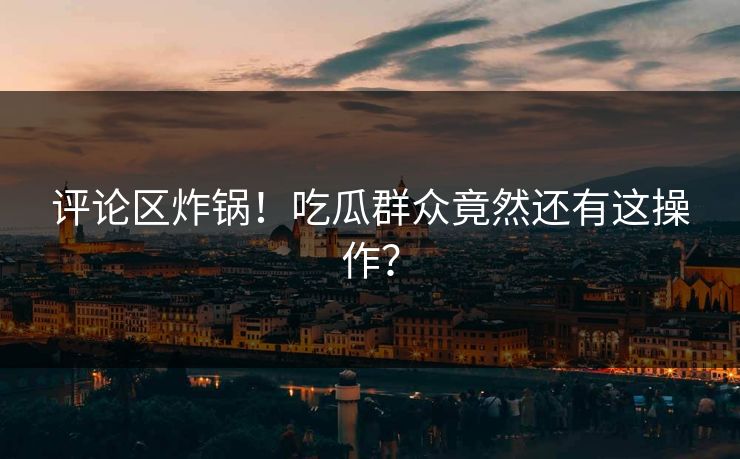 评论区炸锅！吃瓜群众竟然还有这操作？