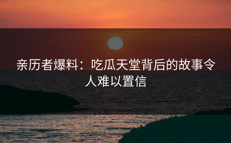 亲历者爆料：吃瓜天堂背后的故事令人难以置信