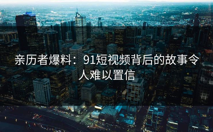 亲历者爆料：91短视频背后的故事令人难以置信