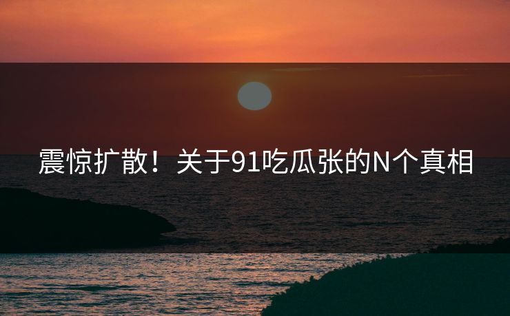 震惊扩散！关于91吃瓜张的N个真相