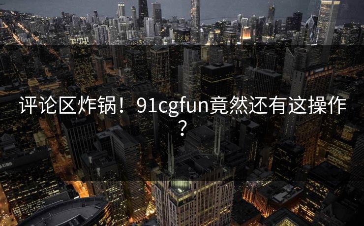 评论区炸锅！91cgfun竟然还有这操作？