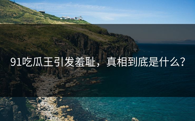 91吃瓜王引发羞耻，真相到底是什么？