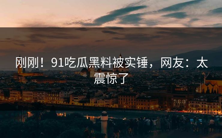 刚刚！91吃瓜黑料被实锤，网友：太震惊了