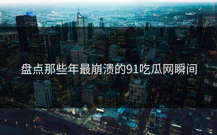 盘点那些年最崩溃的91吃瓜网瞬间
