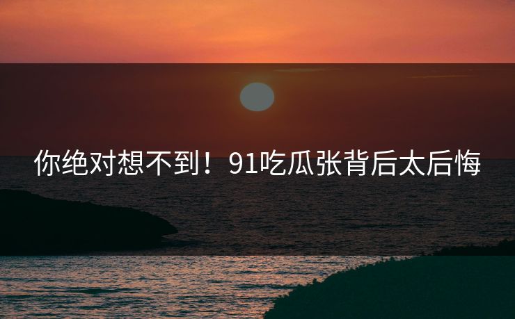 你绝对想不到！91吃瓜张背后太后悔