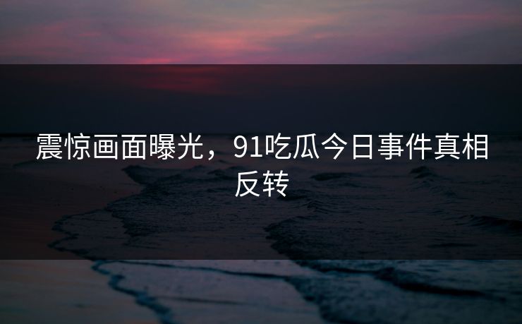 震惊画面曝光，91吃瓜今日事件真相反转