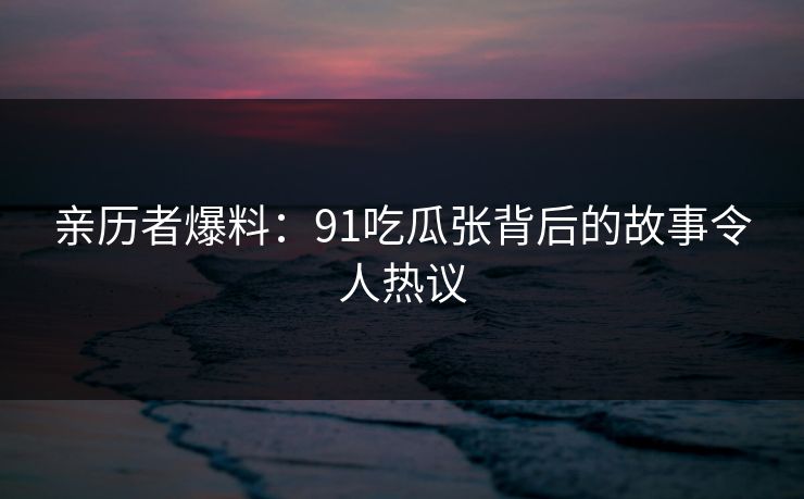 亲历者爆料：91吃瓜张背后的故事令人热议