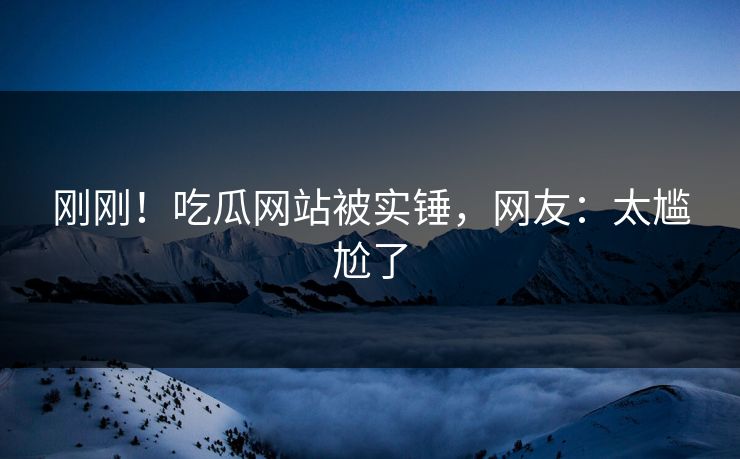 刚刚！吃瓜网站被实锤，网友：太尴尬了