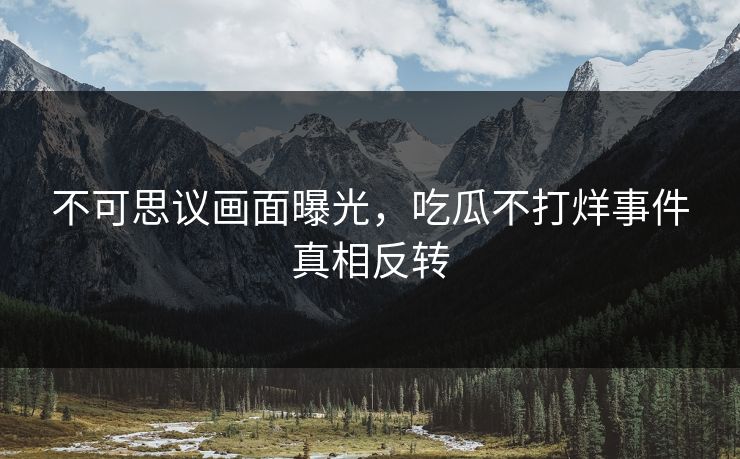 不可思议画面曝光，吃瓜不打烊事件真相反转
