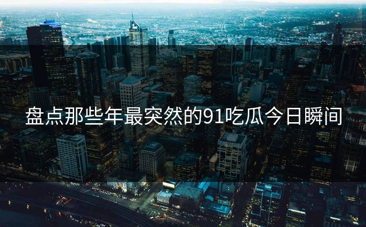 盘点那些年最突然的91吃瓜今日瞬间