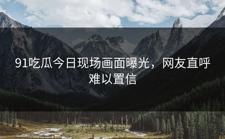 91吃瓜今日现场画面曝光，网友直呼难以置信