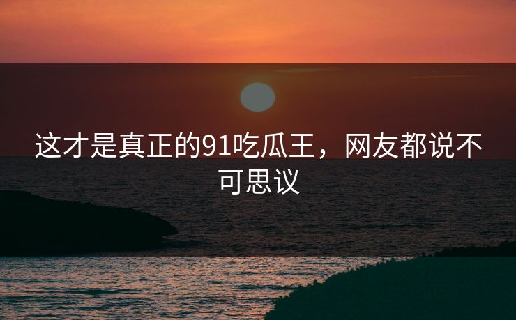 这才是真正的91吃瓜王，网友都说不可思议