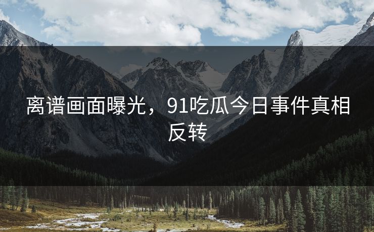 离谱画面曝光，91吃瓜今日事件真相反转