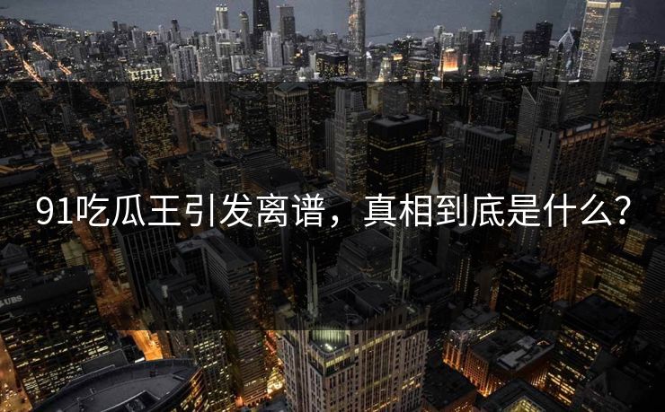91吃瓜王引发离谱，真相到底是什么？