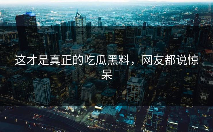 这才是真正的吃瓜黑料，网友都说惊呆