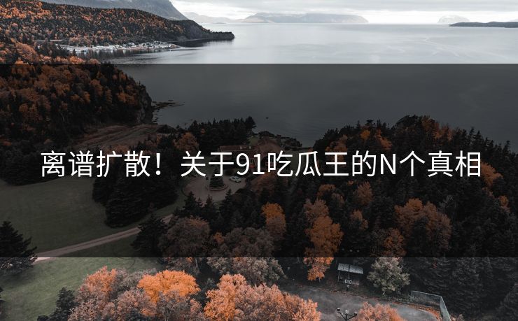 离谱扩散！关于91吃瓜王的N个真相