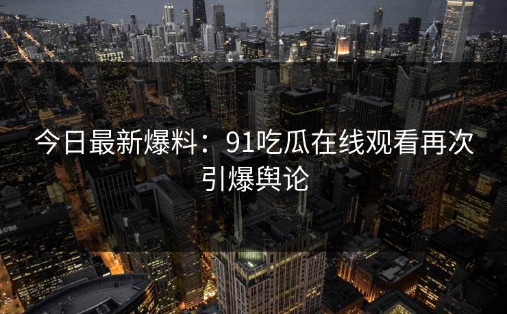 今日最新爆料：91吃瓜在线观看再次引爆舆论