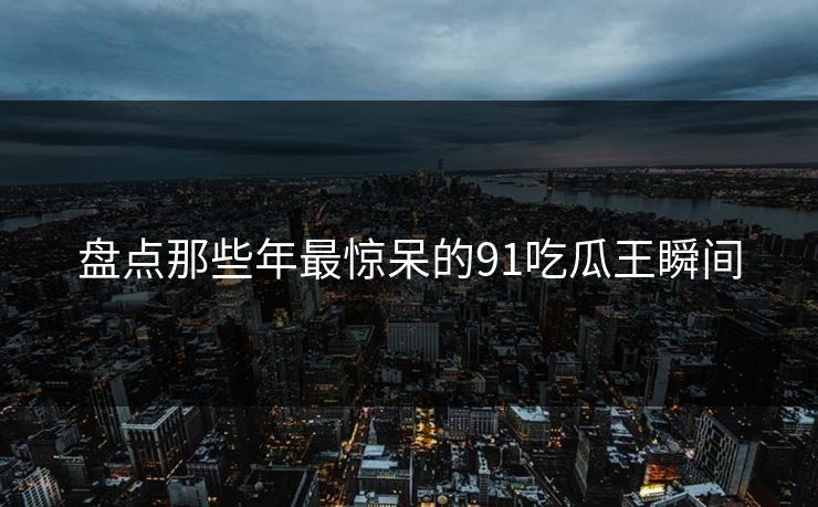盘点那些年最惊呆的91吃瓜王瞬间
