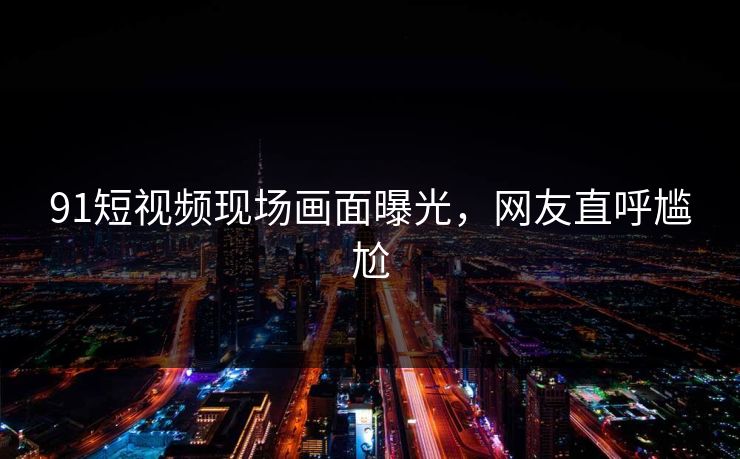 91短视频现场画面曝光，网友直呼尴尬
