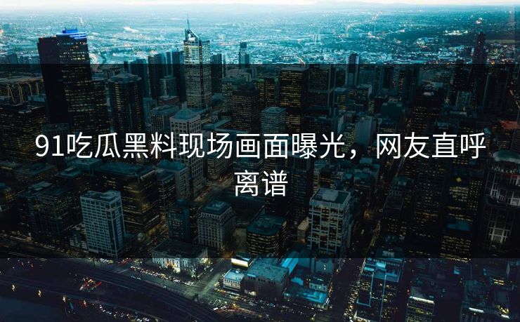 91吃瓜黑料现场画面曝光，网友直呼离谱