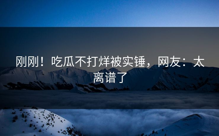 刚刚！吃瓜不打烊被实锤，网友：太离谱了