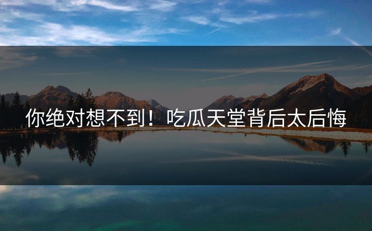你绝对想不到！吃瓜天堂背后太后悔