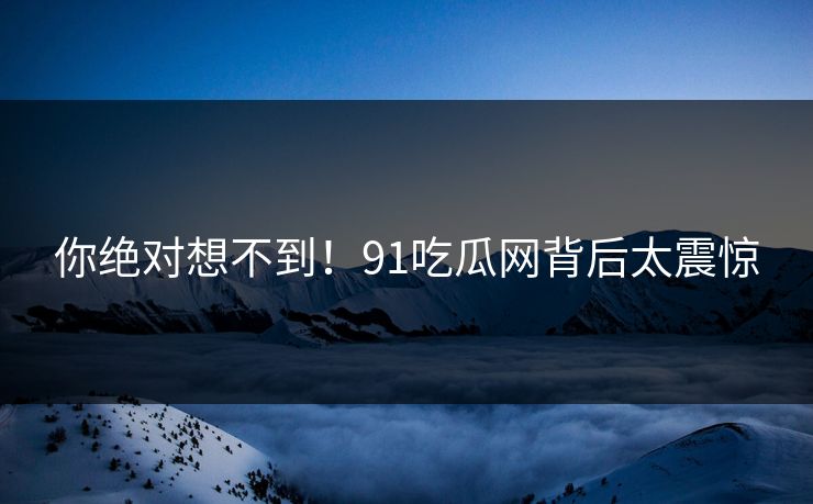 你绝对想不到！91吃瓜网背后太震惊