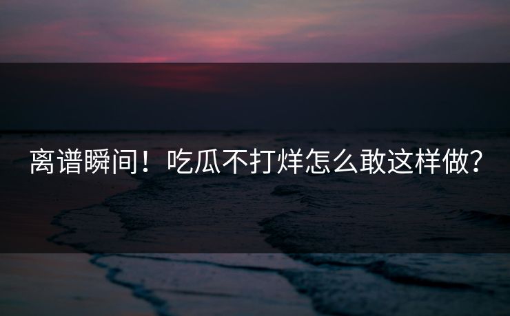 离谱瞬间！吃瓜不打烊怎么敢这样做？