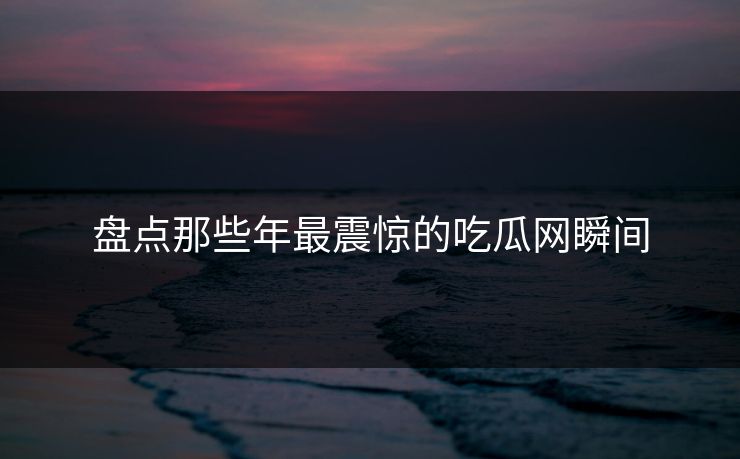 盘点那些年最震惊的吃瓜网瞬间