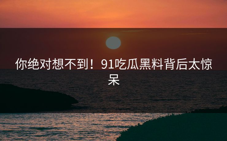 你绝对想不到！91吃瓜黑料背后太惊呆