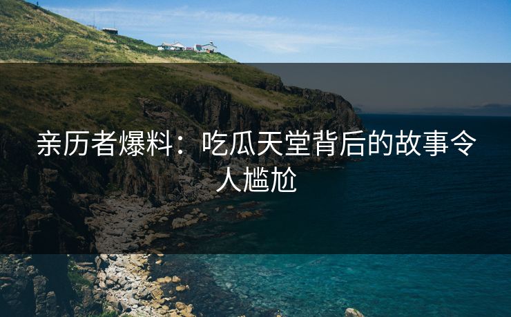 亲历者爆料：吃瓜天堂背后的故事令人尴尬