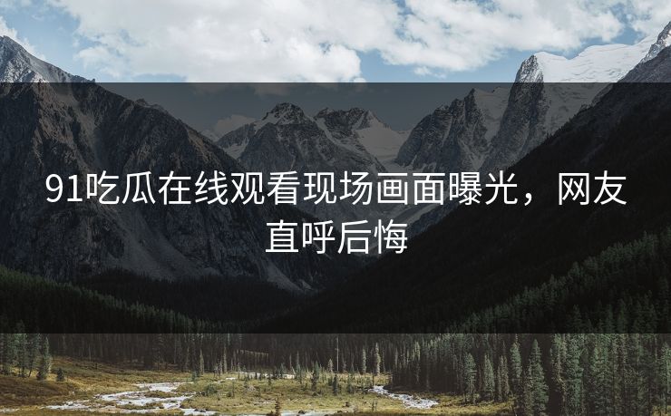 91吃瓜在线观看现场画面曝光，网友直呼后悔