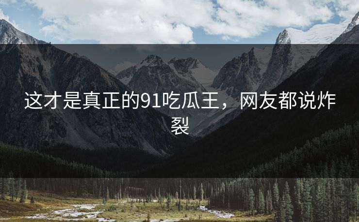 这才是真正的91吃瓜王，网友都说炸裂