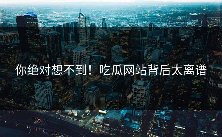 你绝对想不到！吃瓜网站背后太离谱