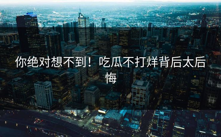 你绝对想不到！吃瓜不打烊背后太后悔