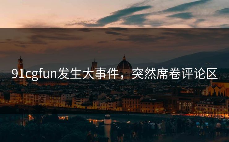91cgfun发生大事件，突然席卷评论区
