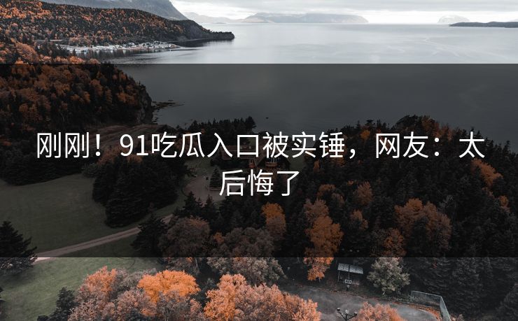 刚刚！91吃瓜入口被实锤，网友：太后悔了