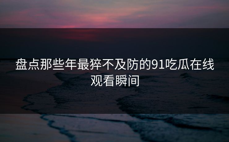 盘点那些年最猝不及防的91吃瓜在线观看瞬间