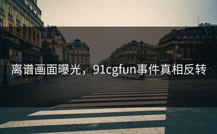 离谱画面曝光，91cgfun事件真相反转