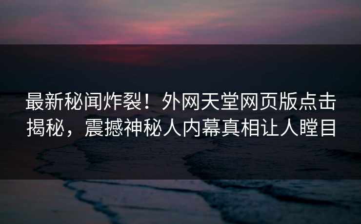 最新秘闻炸裂！外网天堂网页版点击揭秘，震撼神秘人内幕真相让人瞠目