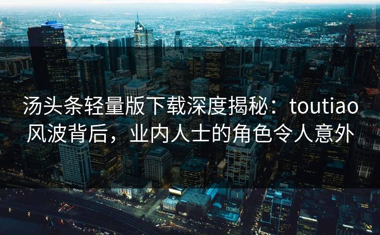汤头条轻量版下载深度揭秘：toutiao风波背后，业内人士的角色令人意外