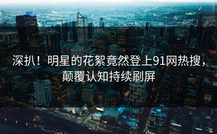 深扒！明星的花絮竟然登上91网热搜，颠覆认知持续刷屏