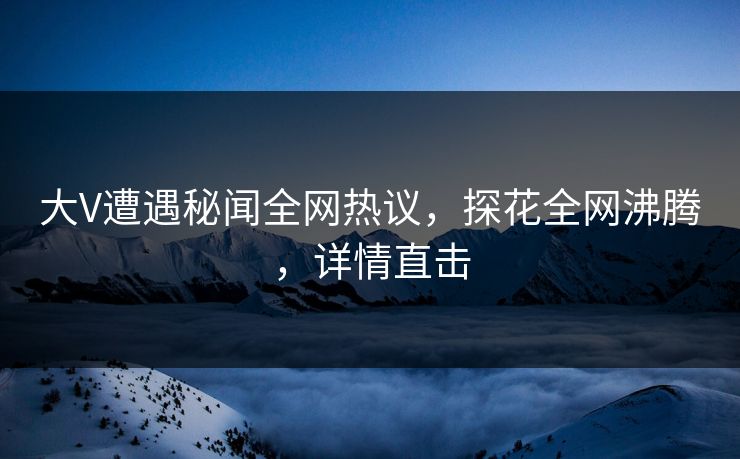 大V遭遇秘闻全网热议，探花全网沸腾，详情直击