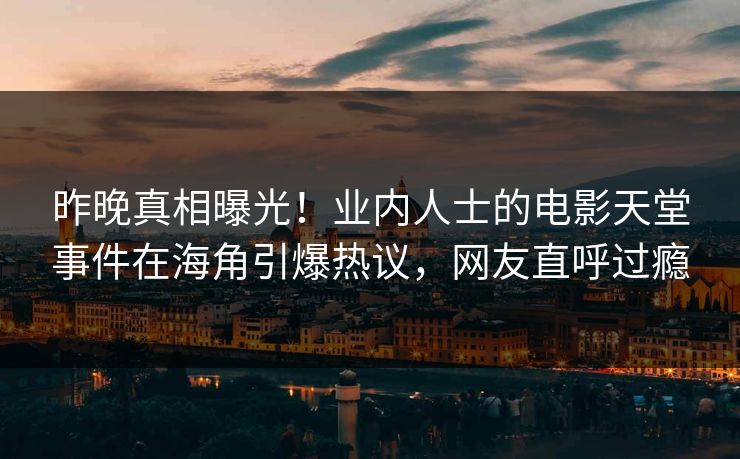 昨晚真相曝光！业内人士的电影天堂事件在海角引爆热议，网友直呼过瘾